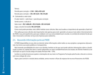 Temos:
                                       Parcela para correção = (150 - 100) x R$ 4,20
                                       Parcela para correção = 50 x R$ 4,20 = R$ 210,00
                                     4º - Calculando o valor total
                                       O valor total é = valor base + parcela para correção
                                       Sendo assim, o cálculo é:
                                       Valor total = R$ 1.800,00 + R$ 210,00 = R$ 2.010,00
                                       Logo, a escola irá receber R$ 2.010,00.
                                       Como você pode perceber, não é difícil realizar esses cálculos. Mas você avaliou a importância de aprender a fazê-los?
                                       Pois saiba que esses cálculos são importantes não apenas para você aprender um pouco mais sobre o funcionamento
                                     do PDDE, mas, principalmente, para que colabore com sua comunidade local e escolar, no sentido de esclarecê-la de que
                                     não é necessário contratar serviços de empresas para realizá-los.

                                     2.5. Buscando informações junto ao FNDE
                                       O FNDE disponibiliza no seu sítio na internet várias informações sobre todos os seus projetos e programas educacio-
                                     nais. Isso torna suas ações públicas e transparentes.
                                       Não havendo possibilidade de sanar suas dúvidas, lembre-se de que você pode solicitar informações sobre a classifi-
Programa Dinheiro Direto na Escola




                                     cação (custeio ou capital) dos bens a serem adquiridos no setor contábil-financeiro do estado, do Distrito Federal ou do
                                     município ao qual a escola esteja vinculada (Portaria 448 – STN).
                                       Lembre-se ainda de procurar ajuda e orientações do seu tutor no Programa Formação pela Escola e discutir os temas
                                     com seus colegas de curso.
                                       Agora, para concluir o estudo desta unidade, vamos mostrar o fluxo do repasse de recursos financeiros do PDDE.




60
 