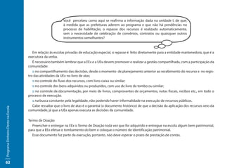 Você percebeu como aqui se reafirma a informação dada na unidade I, de que,
                                                            à medida que as prefeituras aderem ao programa e que não há pendências no
                                                            processo de habilitação, o repasse dos recursos é realizado automaticamente,
                                                            sem a necessidade de celebração de convênios, contratos ou quaisquer outros
                                                            instrumentos semelhantes?



                                        Em relação às escolas privadas de educação especial, o repasse é feito diretamente para a entidade mantenedora, que é a
                                     executora da verba.
                                        É necessário também lembrar que a EEx e a UEx devem promover e realizar a gestão compartilhada, com a participação da
                                     comunidade:
                                        :: no compartilhamento das decisões, desde o momento de planejamento anterior ao recebimento do recurso e no regis-
                                     tro das atividades da UEx no livro de atas;
                                        :: no controle do fluxo dos recursos, com livro-caixa ou similar;
                                        :: no controle dos bens adquiridos ou produzidos, com uso de livro de tombo ou similar;
                                        :: no controle da documentação, por meio de livros, comprovantes de orçamentos, notas fiscais, recibos etc., em todo o
                                     processo de execução.
                                        :: na busca constante pela legalidade, não podendo haver informalidade na execução de recursos públicos.
                                        Cabe ressaltar que o livro de atas é a garantia (o documento histórico) de que a decisão da aplicação dos recursos veio da
Programa Dinheiro Direto na Escola




                                     comunidade, já que a UEx apenas executa as decisões da comunidade.

                                     Termo de Doação
                                        Preencher e entregar na EEx o Termo de Doação toda vez que for adquirido e entregue na escola algum bem patrimonial,
                                     para que a EEx efetue o tombamento do bem e coloque o número de identificação patrimonial.
                                        Esse documento faz parte da execução, portanto, não deve esperar o prazo de prestação de contas.




62
 