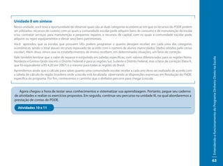 Unidade II em síntese
Nesta unidade, você teve a oportunidade de observar quais são as duas categorias econômicas em que os recursos do PDDE podem
ser utilizados: recursos de custeio, com os quais a comunidade escolar pode adquirir bens de consumo e de manutenção da escola
e/ou contratar serviços para manutenção e pequenos reparos; e recursos de capital, com os quais a comunidade escolar pode
adquirir ou repor equipamentos e elevar seus bens patrimoniais.
Você aprendeu que as escolas que possuem UEx podem programar o quanto desejam receber em cada uma das categorias
econômicas, sendo o total desses recursos repassado de acordo com o número de alunos matriculados (dados obtidos pelo censo
escolar). Além disso, vimos que os estabelecimentos de ensino recebem, em determinadas situações, um fator de correção.
Vale também lembrar que o valor de repasse é estipulado em tabelas específicas, com valores diferenciados para as regiões Norte,




                                                                                                                                           Entendendo o funcionamento do Programa Dinheiro Direto na Escola
Nordeste e Centro-Oeste (exceto o Distrito Federal) e para as regiões Sul, Sudeste e Distrito Federal, mas o fator de correção (fator K,
que foi equivalente a R$ 4,20 em 2007) é o mesmo para todas as regiões do Brasil.
Aprendemos ainda que o cálculo para saber quanto uma comunidade escolar recebe a cada ano deve ser realizado de acordo com
a tabela de cálculo da região brasileira onde a escola está localizada, observando as disposições expressas em Resolução do FNDE,
específica do programa. Por fim, conhecemos o caminho que o dinheiro percorre para chegar à escola.


   Agora chegou a hora de testar seus conhecimentos e sistematizar sua aprendizagem. Portanto, pegue seu caderno
de atividades e realize os exercícios propostos. Em seguida, continue seu percurso na unidade III, na qual abordaremos a
prestação de contas do PDDE.

   Atividades 10 e 11




                                                                                                                                           63
 