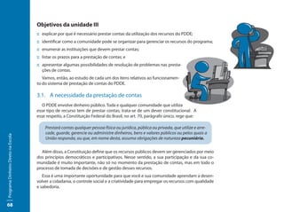 Objetivos da unidade III
                                     :: explicar por que é necessário prestar contas da utilização dos recursos do PDDE;
                                     :: identificar como a comunidade pode se organizar para gerenciar os recursos do programa;
                                     :: enumerar as instituições que devem prestar contas;
                                     :: listar os prazos para a prestação de contas; e
                                     :: apresentar algumas possibilidades de resolução de problemas nas presta-
                                        ções de contas.
                                        Vamos, então, ao estudo de cada um dos itens relativos ao funcionamen-
                                     to do sistema de prestação de contas do PDDE.

                                     3.1. A necessidade da prestação de contas
                                        O PDDE envolve dinheiro público. Toda e qualquer comunidade que utiliza
                                     esse tipo de recurso tem de prestar contas; trata-se de um dever constitucional. A
                                     esse respeito, a Constituição Federal do Brasil, no art. 70, parágrafo único, rege que:

                                         Prestará contas qualquer pessoa física ou jurídica, pública ou privada, que utilize e arre-
                                         cade, guarde, gerencie ou administre dinheiros, bens e valores públicos ou pelos quais a
Programa Dinheiro Direto na Escola




                                         União responda, ou que, em nome desta, assuma obrigações de natureza pecuniária.

                                       Além disso, a Constituição define que os recursos públicos devem ser gerenciados por meio
                                     dos princípios democráticos e participativos. Nesse sentido, a sua participação e da sua co-
                                     munidade é muito importante, não só no momento da prestação de contas, mas em todo o
                                     processo de tomada de decisões e de gestão desses recursos.
                                        Essa é uma importante oportunidade para que você e sua comunidade aprendam a desen-
                                     volver a cidadania, o controle social e a criatividade para empregar os recursos com qualidade
                                     e sabedoria.



68
 
