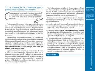 3.2. A organização da comunidade para o                             Você sabe quais são as razões de efetuar registros oficiais
gerenciamento dos recursos do PDDE                               (em ata) do ato de apresentação do Plano de Aplicação dos          O ideal é que a
                                                                                                                                    pesquisa       para
                                                                 Recursos do PDDE à comunidade? E por que é importante a            aquisição da mer-
     Por que algumas comunidades escolares obtêm êxito           realização de pesquisa de preços dos produtos, bens e servi-       cadoria ou con-
                                                                                                                                    tratação do serviço
     na prestação de contas dos recursos do PDDE e outras        ços a serem adquiridos com os recursos do PDDE?                    obtenha, no míni-
     não conseguem ter as suas contas apresentadas e                                                                                mo, três propostas

     aprovadas?                                                     Entre outros aspectos, o registro desses atos em ata e a re-    de preços.

                                                                 alização da pesquisa de preços podem ser justificados pelos
                                                                 seguintes elementos:
   Podemos considerar que o êxito na prestação de contas         :: a escola e a Unidade Executora Própria estão lidando com




                                                                                                                                              Prestando contas dos recursos do Programa Dinheiro Direto na Escola
deve-se muito à organização e articulação da comunidade             recursos públicos e, por isso, tais recursos devem ser utili-
escolar, que, ao participar do processo de planejamento             zados com a maior transparência possível;
e execução dos programas do FNDE, impede que pessoas             :: a pesquisa de preços, a ser efetuada no mínimo em três
oportunistas desviem os recursos para fins que não contem-          fornecedores, possibilitará a aquisição de produtos mais
plem benefícios à coletividade, como propõem os referidos           baratos e de boa qualidade e, consequentemente, melhor
programas.                                                          aproveitamento de recursos do programa;
   Para empregar bem os recursos do PDDE, é importante
                                                                 :: a prestação de contas é obrigatória e os registros oficiais
reunir os membros da UEx com a comunidade escolar e local
                                                                    facilitarão a elaboração dessa tarefa. Além do mais, o re-
(diretor da escola, pais de alunos, funcionários, professores,
                                                                    gistro oficial em ata preserva a informação de que ocorreu
equipe técnico-pedagógica, membros representativos dos
                                                                    participação da sociedade na execução do PDDE, a partir
segmentos sociais da localidade) para elaborar o Plano de
                                                                    do momento em que representantes da comunidade local
Aplicação de Recursos, ou seja, planejar como e em que
                                                                    e escolar aprovaram o Plano de Aplicação dos Recursos, o
investir os recursos do PDDE.
                                                                    que efetiva o direito da sociedade brasileira de saber em
     Após identificar, em conjunto, as necessidades da esco-        que são empregados os recursos públicos.
la, torna-se fundamental eleger as prioridades. Feito isso, os
próximos passos serão efetuar a pesquisa de preços, com re-        Atividade 12
gistro dos valores obtidos e submeter o Plano de Aplicação
de Recursos das despesas a serem realizadas e a pesquisa de
preços à validação da comunidade, anotando-se essas medi-
das em ata ou documento similar.



                                                                                                                                              69
 