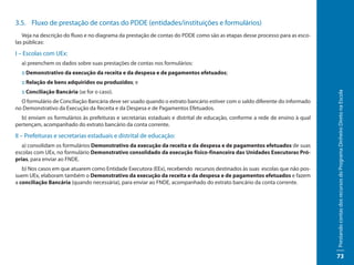 3.5. Fluxo de prestação de contas do PDDE (entidades/instituições e formulários)
   Veja na descrição do fluxo e no diagrama da prestação de contas do PDDE como são as etapas desse processo para as esco-
las públicas:

I – Escolas com UEx:
  a) preenchem os dados sobre suas prestações de contas nos formulários:
  :: Demonstrativo da execução da receita e da despesa e de pagamentos efetuados;
  :: Relação de bens adquiridos ou produzidos; e
  :: Conciliação Bancária (se for o caso).




                                                                                                                              Prestando contas dos recursos do Programa Dinheiro Direto na Escola
  O formulário de Conciliação Bancária deve ser usado quando o extrato bancário estiver com o saldo diferente do informado
no Demonstrativo da Execução da Receita e da Despesa e de Pagamentos Efetuados.
  b) enviam os formulários às prefeituras e secretarias estaduais e distrital de educação, conforme a rede de ensino à qual
pertençam, acompanhado do extrato bancário da conta corrente.

II – Prefeituras e secretarias estaduais e distrital de educação:
   a) consolidam os formulários Demonstrativo da execução da receita e da despesa e de pagamentos efetuados de suas
escolas com UEx, no formulário Demonstrativo consolidado da execução físico-financeira das Unidades Executoras Pró-
prias, para enviar ao FNDE.
   b) Nos casos em que atuarem como Entidade Executora (EEx), recebendo recursos destinados às suas escolas que não pos-
suem UEx, elaboram também o Demonstrativo da execução da receita e da despesa e de pagamentos efetuados e fazem
a conciliação Bancária (quando necessária), para enviar ao FNDE, acompanhado do extrato bancário da conta corrente.




                                                                                                                              73
 