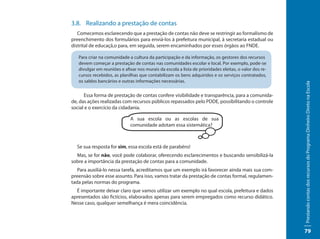 3.8. Realizando a prestação de contas
   Comecemos esclarecendo que a prestação de contas não deve se restringir ao formalismo de
preenchimento dos formulários para enviá-los à prefeitura municipal, à secretaria estadual ou
distrital de educaçã,o para, em seguida, serem encaminhados por esses órgãos ao FNDE.

   Para criar na comunidade a cultura da participação e da informação, os gestores dos recursos
   devem começar a prestação de contas nas comunidades escolar e local. Por exemplo, pode-se
   divulgar em reuniões e afixar nos murais da escola a lista de prioridades eleitas, o valor dos re-
   cursos recebidos, as planilhas que contabilizam os bens adquiridos e os serviços contratados,
   os saldos bancários e outras informações necessárias.




                                                                                                        Prestando contas dos recursos do Programa Dinheiro Direto na Escola
      Essa forma de prestação de contas confere visibilidade e transparência, para a comunida-
de, das ações realizadas com recursos públicos repassados pelo PDDE, possibilitando o controle
social e o exercício da cidadania.

                             A sua escola ou as escolas de sua
                             comunidade adotam essa sistemática?



  Se sua resposta for sim, essa escola está de parabéns!
  Mas, se for não, você pode colaborar, oferecendo esclarecimentos e buscando sensibilizá-la
sobre a importância da prestação de contas para a comunidade.
   Para auxiliá-lo nessa tarefa, acreditamos que um exemplo irá favorecer ainda mais sua com-
preensão sobre esse assunto. Para isso, vamos tratar da prestação de contas formal, regulamen-
tada pelas normas do programa.
  É importante deixar claro que vamos utilizar um exemplo no qual escola, prefeitura e dados
apresentados são fictícios, elaborados apenas para serem empregados como recurso didático.
Nesse caso, qualquer semelhança é mera coincidência.




                                                                                                        79
 