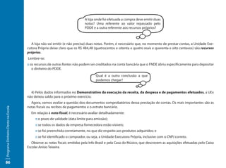 A loja onde foi efetuada a compra deve emitir duas
                                                                            notas? Uma referente ao valor repassado pelo
                                                                            PDDE e a outra referente aos recursos próprios?



                                       A loja não vai emitir (e não precisa) duas notas. Porém, é necessário que, no momento de prestar contas, a Unidade Exe-
                                     cutora Própria deixe claro que os R$ 484,48 (quatrocentos e oitenta e quatro reais e quarenta e oito centavos) são recursos
                                     próprios.
                                     Lembre-se:
                                     :: os recursos de outras fontes não podem ser creditados na conta bancária que o FNDE abriu especificamente para depositar
                                         o dinheiro do PDDE.
                                                                                   Qual é a outra conclusão a que
                                                                                   podemos chegar?


                                       4) Pelos dados informados no Demonstrativo da execução da receita, da despesa e de pagamentos efetuados, a UEx
                                     não deixou saldo para o próximo exercício.
                                       Agora, vamos avaliar a questão dos documentos comprobatórios dessa prestação de contas. Os mais importantes são as
                                     notas fiscais ou recibos de pagamentos e o extrato bancário.
Programa Dinheiro Direto na Escola




                                       Em relação à nota fiscal, é necessário avaliar detalhadamente:
                                          :: o prazo de validade (data limite para emissão);
                                          :: se todos os dados da empresa fornecedora estão visíveis;
                                          :: se foi preenchida corretamente, no que diz respeito aos produtos adquiridos; e
                                          :: se foi identificado o comprador, ou seja, a Unidade Executora Própria, inclusive com o CNPJ correto.
                                        Observe as notas fiscais emitidas pela Info Brasil e pela Casa do Músico, que descrevem as aquisições efetuadas pelo Caixa
                                     Escolar Anísio Teixeira.



86
 