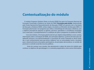 Contextualização do módulo
   O módulo Programa Dinheiro Direto na Escola (PDDE) faz parte do Programa Nacional de
Formação Continuada a Distância nas Ações do FNDE (Formação pela Escola), desenvolvido
pelo Fundo Nacional de Desenvolvimento da Educação (FNDE) em parceria com a Secretaria
de Educação a Distância (SEED), ambos órgãos vinculados ao Ministério da Educação (MEC). O
Formação pela Escola é um programa que utiliza a metodologia de educação a distância, com
o objetivo principal de capacitar os agentes, parceiros, operadores e conselheiros envolvidos
com a execução, o acompanhamento e a avaliação de ações e programas no âmbito do FNDE.
     Com este módulo, o Formação pela Escola tem por objetivo disponibilizar a você, cursista,
informações sobre a concepção do PDDE, seus principais objetivos, sua forma de execução, de-
talhando inclusive a sua operacionalização e a prestação de contas. Pretende-se, desse modo,
dar a você conhecimentos para que possa colaborar com as comunidades locais e escolares
para o desenvolvimento de projetos participativos, de princípios democráticos, no sentido de
promover o controle social dos recursos públicos.
      Antes de começar seus estudos, leia atentamente o plano de ensino do módulo para
conhecer os objetivos de aprendizagem e o conteúdo programático, entre outras informações.




                                                                                                 Contextualização do módulo
                                                                                                      9
 