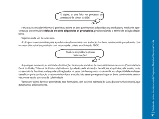 E agora, o que falta no processo de
                                       prestação de contas da UEx?


  Falta o caixa escolar informar à prefeitura sobre os bens patrimoniais adquiridos ou produzidos, mediante apre-
sentação do formulário Relação de bens adquiridos ou produzidos, providenciando o termo de doação desses
bens.
  Vejamos cada um desses casos.




                                                                                                                       Prestando contas dos recursos do Programa Dinheiro Direto na Escola
   A UEx precisa encaminhar para a prefeitura os formulários com a relação dos bens patrimoniais que adquiriu com
recursos de capital ou produziu com recursos de custeio recebidos do PDDE.

                                            Qual é a importância dessas
                                                   informações?


  A qualquer momento, as entidades/instituições de controle social ou de controle interno e externo (Controladoria
Geral da União, Tribunal de Contas da União etc.) poderão pedir vistas dos benefícios adquiridos pela escola, tanto
no sentido de fiscalizar a adequada utilização dos recursos públicos quanto no de verificar a disponibilidade desses
benefícios para a utilização da comunidade local e escolar. Isto serve para garantir que os bens patrimoniais perma-
neçam na escola para uso da coletividade.
  Vamos ver como deve ser preenchido esse formulário, com base no exemplo do Caixa Escolar Anísio Teixeira, que
detalhamos anteriormente.




                                                                                                                       91
 