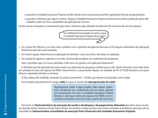 ::: quando a Unidade Executora Própria escolhe deixar uma reserva para permitir aquisições futuras (programadas);
                                          ::: quando o dinheiro, por algum motivo, chegar à Unidade Executora Própria ao final do ano letivo, podendo gerar difi-
                                             culdades e pôr em risco a qualidade da aplicação do recurso.
                                     Exceto nessas situações, é conveniente que todo o dinheiro seja utilizado no decorrer do exercício do ano do repasse.

                                                                                Se o dinheiro ficar parado na conta, o que
                                                                                a Unidade Executora Própria deve fazer?



                                     :: Se o prazo for inferior a um mês, deve verificar com o gerente da agência bancária se há alguma alternativa de aplicação
                                        financeira que não cause prejuízo.
                                     :: Se houver opção, determina-se a aplicação do dinheiro. Caso contrário, não deve ser aplicado.
                                     :: Se o prazo for igual ou superior a um mês, recomenda-se aplicar em caderneta de poupança.
                                       Você percebeu que, no nosso exemplo, a UEx teve um ganho com aplicação financeira?
                                        O dinheiro que foi aplicado por dois meses na caderneta de poupança rendeu para a UEx 30,00. Portanto, esse valor deve
                                     ser somado ao valor do repasse do PDDE. Dessa forma, o caixa escolar dispôs, na verdade, de R$ 4.770,00 durante o ano para
                                     efetuar a aquisição de bens e serviços.
Programa Dinheiro Direto na Escola




                                       A UEx utilizou R$ 3.620,00, restando na conta corrente R$ 1.150,00, que devem ser lançados como saldo.
                                       Esse simples lançamento no campo saldo é o que se chama de reprogramação de saldo.

                                                                       Reprogramar saldo é algo simples. Não requer opera-
                                                                       ções complexas ou a elaboração de um plano, apenas
                                                                       um lançamento em que a Unidade Executora Própria
                                                                       declara o valor que restou do repasse do PDDE a ser in-
                                                                       vestido no próximo exercício, logo a partir do seu início.

                                        Pois bem, os Demonstrativos da execução da receita e da despesa e de pagamentos efetuados dos dois caixas escola-
                                     res (escolas Anísio Teixeira e Paulo Freire) foram concluídos e estão prontos para serem enviados à prefeitura, para que ela os
                                     consolide no Demonstrativo consolidado da execução físico-financeira das Unidades Executoras Próprias.
96
 