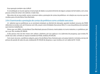 Essa operação também não é difícil!
  A consolidação se resume apenas à transcrição de dados e ao preenchimento de alguns campos do formulário, com umas
poucas contas de somar e de subtrair, e nada mais.
   Mas antes de ver essa tarefa, vamos conversar sobre a prestação de contas da prefeitura em relação aos recursos que ela
recebeu para a Escola Maria Clara Machado.

3.9.4. Examinando a prestação de contas da prefeitura como unidade executora
   Já sabemos que as prefeituras ou as secretaria estaduais ou distrital de educação, quando recebem recursos do PDDE
referentes às escolas com até 50 alunos sem UEx, atuam como Entidades Executoras (EEx). É o caso da prefeitura do exemplo




                                                                                                                                  Prestando contas dos recursos do Programa Dinheiro Direto na Escola
que estamos trabalhando.
   Vimos que, em 2009, a Escola Maria Clara Machado possuía 20 alunos matriculados no turno matutino, e a prefeitura, por
ser a sua EEx, recebeu R$ 580,00.
   A EEx passou mais de dois meses sem utilizar o dinheiro, por isso aplicou-o na caderneta de poupança, que rendeu R$
25,00. Esse valor, somado ao repasse recebido do PDDE, totalizou R$ 605,00.
   Com esses recursos, a prefeitura adquiriu, para a Escola Maria Clara, fantasias para uma peça teatral e contratou serviço de
pintura de parede de salas de aula, totalizando R$ 450,00 de despesas, o que resultou em um saldo de R$ 155,00.




                                                                                                                                  97
 
