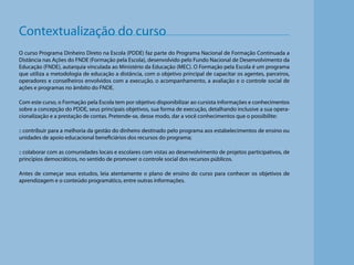 Contextualização do curso
O curso Programa Dinheiro Direto na Escola (PDDE) faz parte do Programa Nacional de Formação Continuada a
Distância nas Ações do FNDE (Formação pela Escola), desenvolvido pelo Fundo Nacional de Desenvolvimento da
Educação (FNDE), autarquia vinculada ao Ministério da Educação (MEC). O Formação pela Escola é um programa
que utiliza a metodologia de educação a distância, com o objetivo principal de capacitar os agentes, parceiros,
operadores e conselheiros envolvidos com a execução, o acompanhamento, a avaliação e o controle social de
ações e programas no âmbito do FNDE.
Com este curso, o Formação pela Escola tem por objetivo disponibilizar ao cursista informações e conhecimentos
sobre a concepção do PDDE, seus principais objetivos, sua forma de execução, detalhando inclusive a sua operacionalização e a prestação de contas. Pretende-se, desse modo, dar a você conhecimentos que o possibilite:
:: contribuir para a melhoria da gestão do dinheiro destinado pelo programa aos estabelecimentos de ensino ou
unidades de apoio educacional beneficiários dos recursos do programa;
:: colaborar com as comunidades locais e escolares com vistas ao desenvolvimento de projetos participativos, de
princípios democráticos, no sentido de promover o controle social dos recursos públicos.

Antes de começar seus estudos, leia atentamente o plano de ensino do curso para conhecer os objetivos de
aprendizagem e o conteúdo programático, entre outras informações.

 