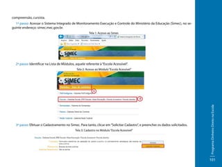 compreensão, cursista.
1º passo: Acessar o Sistema Integrado de Monitoramento Execução e Controle do Ministério da Educação (Simec), no seguinte endereço: simec.mec.gov.br.
Tela 1: Acesso ao Simec

2º passo: Identificar na Lista de Módulos, aquele referente à “Escola Acessível”.

3º passo: Efetuar o Cadastramento no Simec. Para tanto, clicar em “Solicitar Cadastro”, e preencher os dados solicitados.
Tela 3: Cadastro no Módulo “Escola Acessível”

Programa Dinheiro Direto na Escola

Tela 2: Acesso ao Módulo “Escola Acessível”

101

 