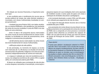 a) são condições para o recebimento do recurso que as
escolas públicas do campo, das redes distrital, estaduais e
municipais, com classes multisseriadas, localizadas no campo que possuam:
• Unidade Executora Própria (UEx) com dados atualizados no sistema PDDEweb e sem pendências com prestação
de contas de recursos recebidos à conta do PDDE e de suas
Ações em anos anteriores;
•entre 10 (dez) e 50 (cinquenta) alunos matriculados
nas séries iniciais do ensino fundamental em classes multisseriadas; ou localizadas em áreas de assentamentos, terras
indígenas e remanescentes de quilombo;
• até 80 (oitenta) alunos matriculados nas séries iniciais
do ensino fundamental em classes multisseriadas;
• edificação própria da rede pública.
b) são priorizadas, no momento do repasse, as escolas
com matrículas de 15 a 40 alunos e as situadas em terras de
remanescentes de quilombo, indígenas e em áreas de assentamentos independentemente do número de matrículas.
c) o repasse é realizado por meio de transferência de recursos, nas categorias econômicas de custeio (70% ) e capital
(30%), em conta bancária aberta pelo FNDE;
d) devem ser utilizados para contratação de mão-de obra
e outras despesas necessárias à manutenção, conservação e

pequenos reparos em suas instalações, bem como aquisição
de mobiliário escolar e outras ações de apoio com vistas à
realização de atividades educativas e pedagógicas;
e) do montante destinado a custeio (70%), até 50% poderá ser utilizado para pagamento da mão-de-obra;
f ) as regras de execução desses recursos são as mesmas
estabelecidas para o PDDE.
g) as prestações de contas desses recursos devem ser realizadas juntamente com as prestações de contas dos recursos
do PDDE, isto é, compondo um único processo e constando
os valores totais referentes ao somatório dos repasses do
PDDE e de sua ação Escola do Campo, por meio do Sistema
de Gestão de Prestação de Contas (SiGPC - Contas Online),
do FNDE.
Fique atento!
O prazo para adesão e atualização cadastral no PDDE
será até o dia 31 de outubro. Caso a escola não consiga
efetuar seu próprio recadastramento, ela deve solicitar
às Secretarias Estaduais ou Distrital de Educação ou as
Prefeituras às quais se vinculam, que se encarreguem
de atualizar os dados cadastrais das UEx no sistema PDDEweb acessando o site www.fnde.gov.br, no link Programas, item Dinheiro Direto na Escola – Atualização
Cadastral.

Programa Dinheiro Direto na Escola

Em relação aos recursos financeiros, é importante esclarecer que:

109

 