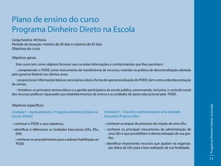 Plano de ensino do curso
Programa Dinheiro Direto na Escola
Carga horária: 40 horas
Período de duração: mínimo de 30 dias e máximo de 45 dias
Objetivos do curso
Objetivos gerais
Este curso tem como objetivo fornecer aos cursistas informações e conhecimentos que lhes permitam:
:: compreender o PDDE como instrumento de transferência de recursos, inserido na política de descentralização adotada
pelo governo federal nos últimos anos;
:: proporcionar informações básicas necessárias sobre a forma de operacionalização do PDDE, bem como a devida prestação
de contas;

Objetivos específicos
Unidade I – Apresentando o Programa Dinheiro Direto na
Escola (PDDE)

Unidade II – Criando e administrando uma Unidade
Executora Própria (UEx)

:: conhecer o PDDE e seus objetivos;.

:: conhecer as etapas do processo de criação de uma UEx;

:: identificar e diferenciar as Unidades Executoras (UEx, EEx,
EM);

:: conhecer os principais mecanismos de administração de
uma UEx e que possibilitam a democratização de sua gestão;

:: conhecer os procedimentos para a adesão/habilitação ao
PDDE.

:: identificar importantes recursos que ajudam na organização diária da UEx para a boa realização de sua finalidade.

Programa Dinheiro Direto na Escola

:: fortalecer os princípios democráticos e a gestão participativa da escola pública, promovendo, inclusive, o controle social
dos recursos públicos repassados aos estabelecimentos de ensino e as unidades de apoio educacional pelo PDDE.

11

 