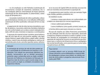 • nas janelas (substituição de vidros quebrados, colocação de fechaduras, tramelas, etc.) e nos telhados (infiltrações,
substituição de telhas quebradas, colocação de forro ou laje,
etc.);
e) pagamento de mão de obra (serviços de pedreiro, auxiliar de pedreiro, marceneiro, eletricista, bombeiro hidráulico
etc.) em conformidade com as obras a serem realizadas (limitado a 50% do valor, incluindo os impostos e contribuições);
f ) aquisição de material escolar (cartolina, pincel atômico,
lápis de cera, lápis de cor, tinta guache, papelão, cola, lápis,
caneta hidrocor, papel sulfite branco, papel sulfite colorido,
celofane, crepom) para atividades pedagógicas coletivas desenvolvidas pela escola; utensílios (panelas, pratos, talheres).
Atenção!
A contratação de serviços de mão de obra poderá gerar a necessidade de recolhimento de impostos e contribuições. Com relação aos percentuais aplicáveis aos
tributos, recomenda-se que as dúvidas porventura
existentes sejam esclarecidas junto ao órgão contábil/
financeiro da Prefeitura ou Secretaria de Educação da
respectiva rede de ensino a qual a escola esteja vinculada ou junto ao órgão ou entidade arrecadadora dos
respectivos tributos.

Já os recursos de Capital (30% do total dos recursos) devem ser investidos exclusivamente na aquisição de:
a) equipamentos para cozinha, como por exemplo, fogão
a gás, botijão, geladeira, prateleiras, etc;
b) mobiliário escola:
• carteiras e mesas para alunos, em conformidade com
a idade e em observância às normas ergonômicas;
• mesa e cadeira para professor;
• outros mobiliários como quadro, armário, estante, etc.
c) bomba elétrica para poço artesiano ou cisterna.
No que diz respeito aos saldos financeiros provenientes
da não utilização total dos recursos repassados, observada
a respectiva categoria econômica (custeio e capital), os mesmos deverão ser empregados na contratação de serviços,
aquisição de material de consumo ou permanente que favoreçam para a melhoria da infraestrutura física e pedagógica
das escolas beneficiadas, como previsto para as outras ações
complementares do PDDE.
Fique atento!
É proibido adquirir com os recursos PDDE Escola do
Campo: alimentos, acervo bibliográfico e material didático-pedagógico, porque esses podem ser obtidos por
meio de outras ações e programas educacionais financiados pelo FNDE.

Programa Dinheiro Direto na Escola

• ou de ampliação na rede hidráulica (substituição de
encanamento, correção de vazamento, rachaduras, etc.) e
nas instalações elétricas (internalização de fiação aparente,
substituição de fios desencapados ou deteriorados, substituição de lâmpadas etc.);

111

 