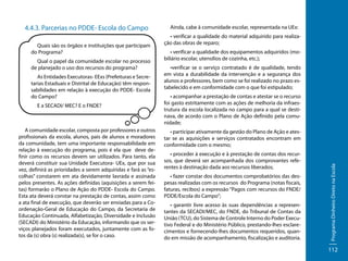 Quais são os órgãos e instituições que participam
do Programa?
Qual o papel da comunidade escolar no processo
de planejado o uso dos recursos do programa?
As Entidades Executoras- EExs (Prefeituras e Secretarias Estaduais e Distrital de Educação) têm responsabilidades em relação à execução do PDDE- Escola
do Campo?
E a SECADI/ MEC? E o FNDE?

A comunidade escolar, composta por professores e outros
profissionais da escola, alunos, pais de alunos e moradores
da comunidade, tem uma importante responsabilidade em
relação à execução do programa, pois é ela que deve definir como os recursos devem ser utilizados. Para tanto, ela
deverá constituir sua Unidade Executora- UEx, que por sua
vez, definirá as prioridades a serem adquiridas e fará as “escolhas” constarem em ata devidamente lavrada e assinada
pelos presentes. As ações definidas (aquisições a serem feitas) formarão o Plano de Ação do PDDE- Escola do Campo.
Esta ata deverá constar na prestação de contas, assim como
a ata final de execução, que deverão ser enviadas para a Coordenação-Geral de Educação do Campo, da Secretaria de
Educação Continuada, Alfabetização, Diversidade e Inclusão
(SECADI) do Ministério da Educação, informando que os serviços planejados foram executados, juntamente com as fotos da (s) obra (s) realizada(s), se for o caso.

Ainda, cabe à comunidade escolar, representada na UEx:
• verificar a qualidade do material adquirido para realização das obras de reparo;
• verificar a qualidade dos equipamentos adquiridos (mobiliário escolar, utensílios de cozinha, etc.);
•verificar se o serviço contratado é de qualidade, tendo
em vista a durabilidade da intervenção e a segurança dos
alunos e professores, bem como se foi realizado no prazo estabelecido e em conformidade com o que foi estipulado;
• acompanhar a prestação de contas e atestar se o recurso
foi gasto estritamente com as ações de melhoria da infraestrutura da escola localizada no campo para a qual se destinava, de acordo com o Plano de Ação definido pela comunidade;
• participar ativamente da gestão do Plano de Ação e atestar se as aquisições e serviços contratados encontram em
conformidade com o mesmo;
• proceder à execução e à prestação de contas dos recursos, que deverá ser acompanhada dos comprovantes referentes à destinação dada aos recursos liberados;
• fazer constar dos documentos comprobatórios das despesas realizadas com os recursos do Programa (notas fiscais,
faturas, recibos) a expressão “Pagos com recursos do FNDE/
PDDE/Escola do Campo”;
• garantir livre acesso às suas dependências a representantes da SECADI/MEC, do FNDE, do Tribunal de Contas da
União (TCU), do Sistema de Controle Interno do Poder Executivo Federal e do Ministério Público, prestando-lhes esclarecimentos e fornecendo-lhes documentos requeridos, quando em missão de acompanhamento, fiscalização e auditoria.

Programa Dinheiro Direto na Escola

4.4.3. Parcerias no PDDE- Escola do Campo

112

 
