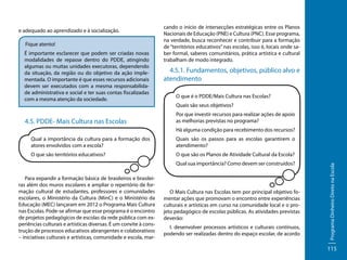 e adequado ao aprendizado e à socialização.
Fique atento!
É importante esclarecer que podem ser criadas novas
modalidades de repasse dentro do PDDE, atingindo
algumas ou muitas unidades executoras, dependendo
da situação, da região ou do objetivo da ação implementada. O importante é que esses recursos adicionais
devem ser executados com a mesma responsabilidade administrativa e social e ter suas contas fiscalizadas
com a mesma atenção da sociedade.

4.5. PDDE- Mais Cultura nas Escolas

cando o início de intersecções estratégicas entre os Planos
Nacionais de Educação (PNE) e Cultura (PNC). Esse programa,
na verdade, busca reconhecer e contribuir para a formação
de “territórios educativos” nas escolas, isso é, locais onde saber formal, saberes comunitários, prática artística e cultural
trabalham de modo integrado.

4.5.1. Fundamentos, objetivos, público alvo e
atendimento
O que é o PDDE/Mais Cultura nas Escolas?
Quais são seus objetivos?
Por que investir recursos para realizar ações de apoio
as melhorias previstas no programa?
Há alguma condição para recebimento dos recursos?
Quais são os passos para as escolas garantirem o
atendimento?

O que são territórios educativos?

O que são os Planos de Atividade Cultural da Escola?
Qual sua importância? Como devem ser construídos?

Para expandir a formação básica de brasileiros e brasileiras além dos muros escolares e ampliar o repertório de formação cultural de estudantes, professores e comunidades
escolares, o Ministério da Cultura (MinC) e o Ministério da
Educação (MEC) lançaram em 2012 o Programa Mais Cultura
nas Escolas. Pode-se afirmar que esse programa é o encontro
de projetos pedagógicos de escolas da rede pública com experiências culturais e artísticas diversas. É um convite à construção de processos educativos abrangentes e colaborativos
– iniciativas culturais e artísticas, comunidade e escola, mar-

O Mais Cultura nas Escolas tem por principal objetivo fomentar ações que promovam o encontro entre experiências
culturais e artísticas em curso na comunidade local e o projeto pedagógico de escolas públicas. As atividades previstas
deverão:
I. desenvolver processos artísticos e culturais contínuos,
podendo ser realizadas dentro do espaço escolar, de acordo

Programa Dinheiro Direto na Escola

Qual a importância da cultura para a formação dos
atores envolvidos com a escola?

115

 