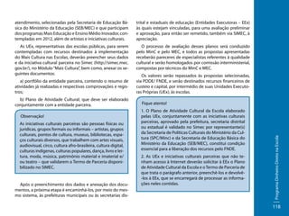 atendimento, selecionadas pela Secretaria de Educação Básica do Ministério da Educação (SEB/MEC) e que participam
dos programas Mais Educação e Ensino Médio Inovador, contempladas em 2012, além de artistas e iniciativas culturais.

trital e estaduais de educação (Entidades Executoras – EEx)
às quais estejam vinculadas, para uma avaliação preliminar
e aprovação, para então ser remetido, também via SIMEC, à
apreciação.

As UEx, representativas das escolas públicas, para serem
contempladas com recursos destinados à implementação
do Mais Cultura nas Escolas, deverão preencher seus dados
e da iniciativa cultural parceira no Simec (http://simec.mec.
gov.br/), no Módulo “Mais Cultura”, bem como, anexar os seguintes documentos:

O processo de avaliação desses planos será conduzido
pelo MinC e pelo MEC, e todos as propostas apresentadas
receberão pareceres de especialistas referentes à qualidade
cultural e serão homologados por comissão interministerial,
compostas por técnicos do MinC e MEC.

b) Plano de Atividade Cultural, que deve ser elaborado
conjuntamente com a entidade parceira.
Observação!
As iniciativas culturais parceiras são pessoas físicas ou
jurídicas, grupos formais ou informais – artistas, grupos
culturais, pontos de cultura, museus, bibliotecas, espaços culturais diversos, que trabalhem com artes visuais,
audiovisual, circo, cultura afro-brasileira, cultura digital,
culturas indígenas, culturas populares, dança, livro e leitura, moda, música, patrimônio material e imaterial e/
ou teatro – que validarem o Termo de Parceria disponibilizado no SIMEC.

Após o preenchimento dos dados e anexação dos documentos, a próxima etapa é encaminhá-los, por meio do mesmo sistema, às prefeituras municipais ou às secretarias dis-

Os valores serão repassados às propostas selecionadas,
via PDDE/ FNDE, e serão destinados recursos financeiros de
custeio e capital, por intermédio de suas Unidades Executoras Próprias (UEx), às escolas.
Fique atento!
1. O Plano de Atividade Cultural da Escola elaborado
pelas UEx, conjuntamente com as iniciativas culturais
parceiras, aprovado pela prefeitura, secretaria distrital
ou estadual é validado no Simec por representante(s)
da Secretaria de Políticas Culturais do Ministério da Cultura (SPC/Minc) e da Secretaria de Educação Básica do
Ministério da Educação (SEB/MEC), constitui condição
essencial para a liberação dos recursos pelo FNDE.
2. As UEx e iniciativas culturais parceiras que não tenham acesso à Internet deverão solicitar à EEx o Plano
de Atividade Cultural da Escola e o Termo de Parceria de
que trata o parágrafo anterior, preenchê-los e devolvê-los à EEx, que se encarregará de processar as informações neles contidas.

Programa Dinheiro Direto na Escola

a) portfólio da entidade parceira, contendo o resumo de
atividades já realizadas e respectivas comprovações e registros;

118

 
