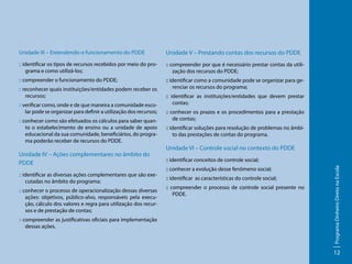 Unidade III – Entendendo o funcionamento do PDDE

Unidade V – Prestando contas dos recursos do PDDE

:: identificar os tipos de recursos recebidos por meio do programa e como utilizá-los;

:: compreender por que é necessário prestar contas da utilização dos recursos do PDDE;

:: compreender o funcionamento do PDDE;

:: identificar como a comunidade pode se organizar para gerenciar os recursos do programa;

:: verificar como, onde e de que maneira a comunidade escolar pode se organizar para definir a utilização dos recursos;
:: conhecer como são efetuados os cálculos para saber quanto o estabelecimento de ensino ou a unidade de apoio
educacional da sua comunidade, beneficiários, do programa poderão receber de recursos do PDDE.

Unidade IV – Ações complementares no âmbito do
PDDE
:: identificar as diversas ações complementares que são executadas no âmbito do programa;
:: conhecer o processo de operacionalização dessas diversas
ações: objetivos, público-alvo, responsáveis pela execução, cálculo dos valores e regra para utilização dos recursos e de prestação de contas;
:: compreender as justificativas oficiais para implementação
dessas ações.

:: identificar as instituições/entidades que devem prestar
contas;
:: conhecer os prazos e os procedimentos para a prestação
de contas;
:: identificar soluções para resolução de problemas no âmbito das prestações de contas do programa.

Unidade VI – Controle social no contexto do PDDE
:: identificar conceitos de controle social;
:: conhecer a evolução desse fenômeno social;
:: identificar as características do controle social;
:: compreender o processo de controle social presente no
PDDE.

Programa Dinheiro Direto na Escola

:: reconhecer quais instituições/entidades podem receber os
recursos;

12

 