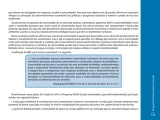 que devem ser divulgadas em empresas, escolas e comunidades. Para que esse objetivo ser alcançado, afirma ser necessário
integrar os princípios do desenvolvimento sustentável nas políticas e programas nacionais e reverter a perda de recursos
ambientais.
Se pensarmos na questão da necessidade de se estimular práticas sustentáveis, podemos definir sustentabilidade como
ações e atividades humanas que visam suprir as necessidades atuais dos seres humanos, sem comprometer o futuro das
próximas gerações. Ou seja, ela está diretamente relacionada ao desenvolvimento econômico e material sem agredir o meio
ambiente, usando os recursos naturais de forma inteligente para que eles se mantenham no futuro.
Nesse contexto, podemos afirmar que uma escola sustentável é aquela que desenvolve uma cultura de fortalecimento de
hábitos e comportamentos sustentáveis, isso é, ela se organiza para aprender, em diálogo permanente, com a comunidade
onde está inserida, estimulando a mudança de comportamento, promovendo atitudes e práticas sustentáveis entre alunos,
professores, funcionários e membros da comunidade escolar, bem como, buscando a melhoria dos indicadores de sustentabilidade como: consumo de água e energia, minimização de resíduos sólidos e respeito à biodiversidade.

[...] são considerados espaços educadores sustentáveis instituições de ensino que desenvolvem processos educativos permanentes e continuados, capazes de sensibilizar a
comunidade escolar para a construção de uma sociedade de direitos, ambientalmente
justa e sustentável, fomentando ações que abranjam as dimensões currículo, gestão
e espaço físico e compensem seus impactos ambientais com o desenvolvimento de
tecnologias apropriadas, de modo a garantir qualidade de vida às presentes e futuras
gerações, na intencionalidade de educarem para a sustentabilidade socioambiental,
tornando-se referência em seu território.
Resolução/CD/FNDE nº 18, de 21 de maio de 2013, Art. 2º, § 1º.

Para favorecer essas ações, foi criado em 2013 o Programa PDDE-Escolas sustentáveis, que está fundamentado, principalmente, nos seguintes fatores:
• a educação ambiental é reconhecida como componente essencial e permanente na educação nacional, devendo estar
presente, de forma articulada, em todos os níveis e modalidades do processo educativo, em caráter formal e não-formal;
• o governo federal percebe a necessidade de apoiar as escolas públicas em sua transição para se tornarem espaços educa-

Programa Dinheiro Direto na Escola

A definição do MEC para “escola sustentável” é a seguinte:

124

 