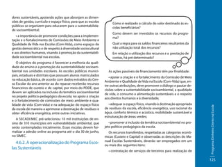 • a importância de promover condições para a implementação e o fortalecimento de Comissões de Meio Ambiente e
Qualidade de Vida nas Escolas (Com-Vida), como espaços de
gestão democrática e de respeito à diversidade sociocultural
e aos direitos humanos, visando à promoção da sustentabilidade socioambiental nas escolas.
O objetivo do programa é favorecer a melhoria da qualidade de ensino e a promoção da sustentabilidade socioambiental nas unidades escolares. As escolas públicas municipais, estaduais e distritais que possuam alunos matriculados
na educação básica, de acordo com dados extraídos do Censo Escolar do ano anterior ao do repasse receberão recursos
financeiros de custeio e de capital, por meio do PDDE, que
devem ser aplicados na inclusão da temática socioambiental
no projeto político-pedagógico da escola; no apoio à criação
e o fortalecimento de comissões de meio ambiente e qualidade de vida (Com-vida) e na adequação do espaço físico
da escola de maneira a aprimorar a destinação de resíduos e
obter eficiência energética, entre outras iniciativas.
A SECADI/MEC pré-selecionou 10 mil instituições de ensino de 310 municípios em vulnerabilidade ambiental, que
serão contempladas inicialmente. Essas escolas devem formalizar a adesão online ao programa até o dia 30 de junho,
no SIMEC.

4.6.2. A operacionalização do Programa Escolas Sustentáveis

Como é realizado o cálculo do valor destinado às escolas beneficiárias?
Como devem ser investidos os recursos do programa?
Qual a regra para os saldos financeiros resultantes da
não utilização total dos recursos?
Em relação a utilização dos recursos e a prestação de
contas, há pré determinado?

As ações passíveis de financiamento têm por finalidade:
• apoiar a criação e o fortalecimento da Comissão de Meio
Ambiente e Qualidade de Vida na Escola (Com-Vida) que, entre outras atribuições, deve promover o diálogo e pautar decisões sobre a sustentabilidade socioambiental, a qualidade
de vida, o consumo e alimentação sustentáveis e o respeito
aos direitos humanos e à diversidade;
• adequar o espaço físico, visando à destinação apropriada
de resíduos da escola, eficiência energética, uso racional da
água, conforto térmico e acústico, mobilidade sustentável e
estruturação de áreas verdes;
• promover a inclusão da temática socioambiental no projeto político-pedagógico da escola.
Os recursos transferidos, respeitadas as categorias econômicas (Custeio e Capital) e observadas as descrições do Manual Escolas Sustentáveis, deverão ser empregados em um
ou mais dos seguintes itens:
• contratação de serviços de terceiros para realização de

Programa Dinheiro Direto na Escola

dores sustentáveis, apoiando ações que abranjam as dimensões de gestão, currículo e espaço físico, para que as escolas
públicas se organizem para educarem para a sustentabilidade socioambiental;

125

 
