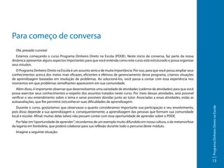 Para começo de conversa
Olá, prezado cursista!
Estamos começando o curso Programa Dinheiro Direto na Escola (PDDE). Neste início de conversa, faz parte da nossa
dinâmica apresentar alguns aspectos importantes para que você entenda como este curso está estruturado e possa organizar
seus estudos.
O Programa Dinheiro Direto na Escola é um assunto sério e de muita importância. Por isso, para que você possa ampliar seus
conhecimentos acerca dos meios mais eficazes, eficientes e efetivos de gerenciamento desse programa, criamos situações
de aprendizagem baseadas em resolução de problemas. Ao solucioná-los, você passa a contar com essa experiência nos
momentos em que problemas semelhantes aparecerem em sua comunidade.

Durante o curso, gostaríamos que observasse o quanto consideramos importante sua participação e seu envolvimento,
pois disso depende a sua aprendizagem e, consequentemente, a aprendizagem das pessoas que formam sua comunidade
local e escolar. Afinal, muitas delas talvez não possam contar com essa oportunidade de aprender sobre o PDDE.
Por falar em “oportunidade de aprender”, recordemos de um exemplo muito difundido em nossa cultura, o da metamorfose
da lagarta em borboleta, que poderá colaborar para sua reflexão durante todo o percurso deste módulo.
Imagine a seguinte situação:

Programa Dinheiro Direto na Escola

Além disso, é importante observar que desenvolvemos uma variedade de atividades (caderno de atividades) para que você
possa exercitar seus conhecimentos a respeito dos assuntos tratados neste curso. Por meio dessas atividades, será possível
verificar o seu entendimento sobre o tema e sanar possíveis dúvidas junto ao tutor. Associadas a essas atividades, estão as
autoavaliações, que lhe permitirá (re)conhecer suas dificuldades de aprendizagem.

13

 