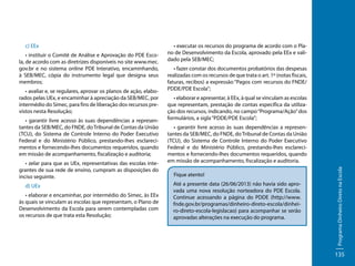 • instituir o Comitê de Análise e Aprovação do PDE Escola, de acordo com as diretrizes disponíveis no site www.mec.
gov.br e no sistema online PDE Interativo, encaminhando,
à SEB/MEC, cópia do instrumento legal que designa seus
membros;
• avaliar e, se regulares, aprovar os planos de ação, elaborados pelas UEx, e encaminhar à apreciação da SEB/MEC, por
intermédio do Simec, para fins de liberação dos recursos previstos nesta Resolução;
• garantir livre acesso às suas dependências a representantes da SEB/MEC, do FNDE, do Tribunal de Contas da União
(TCU), do Sistema de Controle Interno do Poder Executivo
Federal e do Ministério Público, prestando-lhes esclarecimentos e fornecendo-lhes documentos requeridos, quando
em missão de acompanhamento, fiscalização e auditoria;
• zelar para que as UEx, representativas das escolas integrantes de sua rede de ensino, cumpram as disposições do
inciso seguinte.
d) UEx
• elaborar e encaminhar, por intermédio do Simec, às EEx
às quais se vinculam as escolas que representam, o Plano de
Desenvolvimento da Escola para serem contempladas com
os recursos de que trata esta Resolução;

• executar os recursos do programa de acordo com o Plano de Desenvolvimento da Escola, aprovado pela EEx e validado pela SEB/MEC;
• fazer constar dos documentos probatórios das despesas
realizadas com os recursos de que trata o art. 1º (notas fiscais,
faturas, recibos) a expressão “Pagos com recursos do FNDE/
PDDE/PDE Escola”;
• elaborar e apresentar, à EEx, à qual se vinculam as escolas
que representam, prestação de contas específica da utilização dos recursos, indicando, no campo “Programa/Ação” dos
formulários, a sigla “PDDE/PDE Escola”;
• garantir livre acesso às suas dependências a representantes da SEB/MEC, do FNDE, do Tribunal de Contas da União
(TCU), do Sistema de Controle Interno do Poder Executivo
Federal e do Ministério Público, prestando-lhes esclarecimentos e fornecendo-lhes documentos requeridos, quando
em missão de acompanhamento, fiscalização e auditoria.
Fique atento!
Até a presente data (26/06/2013) não havia sido aprovada uma nova resolução norteadora do PDE Escola.
Continue acessando a página do PDDE (http://www.
fnde.gov.br/programas/dinheiro-direto-escola/dinheiro-direto-escola-legislacao) para acompanhar se serão
aprovadas alterações na execução do programa.

Programa Dinheiro Direto na Escola

c) EEx

135

 
