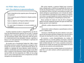 4.8. PDDE- Atleta na Escola
4.8.1. Dos objetivos à operacionalização
Qual a importância dos esportes para a formação de
uma pessoa?
Qual o papel do governo federal em relação à prática
esportiva?

Pelo acima exposto, o governo federal quer incentivar
ações voltadas para a melhoria da qualidade do ensino nas
escolas da educação básica e promover, por meio das práticas esportivas, físicas e de lazer, a promoção da saúde e dos
valores olímpicos e paraolímpicos, com o intuito de colaborar na descoberta e formação de novos talentos no esporte,
com vistas a sua participação em eventos esportivos, em especial aos Jogos Olímpicos e Paraolímpicos do Rio 2016.

Como é realizado o cálculo do repasse?

Nesse sentido, foi criado em maio de 2013 o Programa
Atleta na Escola, integrante do plano de ações do PDDE Qualidade, que tem como objetivos:

Em quais tipos de despesas os recursos podem ser
investidos?

• difundir a prática desportiva entre os estudantes brasileiros;

A prática esportiva escolar é, inegavelmente, um dos fatores de desenvolvimento esportivo de um país. É naquele
ambiente que o esporte pode exercer sua função de inclusão. Ela apresenta duplo caráter educativo: além de permitir o desenvolvimento das atividades motoras, cognitivas e
físicas, é um meio particular de socialização e superação de
limites pessoais e coletivos.
De acordo com a Constituição Federal de 1988, é dever
do Estado incentivar a prática de esportes e assegurar a destinação de recursos visando o desenvolvimento dessas atividades e a captação de novos talentos, sendo inclusive, o
esporte, considerado como forma de promoção social. Além
disso, a própria Lei de Diretrizes e Bases da Educação Nacional (Lei 9.394, de 20 de dezembro de 1996), em seu artigo
26 § 3°, inclui a educação física como componente curricular
obrigatório da educação básica.

• desenvolver valores olímpicos e paraolímpicos entre os
jovens e adolescentes;
• favorecer a identificação de jovens talentos numa perspectiva de formação educativa integral que concorra para a
elevação do desempenho escolar e esportivo dos alunos.
Os recursos, a serem disponibilizados nos moldes do
PDDE, destinam-se a escolas públicas municipais, estaduais
e distritais, que tenham a partir de 10 (dez) alunos matriculados na faixa etária de 12 a 17 anos, cursando o ensino fundamental e/ou médio, de acordo com informações do Censo
Escolar do ano anterior ao do atendimento.
O cálculo dos recursos a receber, baseia-se na soma de um
valor fixo a um valor variável, conforme apresentado na tabela a seguir:

Programa Dinheiro Direto na Escola

Quais os objetivos do Programa Atleta na Escola?

136

 