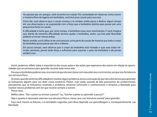 Ao passear por um parque, você encontra um casulo. Por curiosidade em observar como ocorre
a metamorfose da lagarta em borboleta, você leva esse casulo para sua casa.
Certo dia, você observa que o casulo começa a se romper, então passa a dedicar algum tempo
em sua observação e, se surpreende com a força que a borboleta destina para passar por uma
pequenina fresta no casulo.
A dificuldade é tanta que, por certo tempo, a borboleta cessa seus movimentos. E você imagina
que diante de tamanha dificuldade deveria ajudar a borboleta, assim, sua luta pela liberdade
poderia se tornar menos árdua.
Nesse sentido, você utiliza-se de uma tesoura, corta parte do casulo de maneira que todo o corpo
da borboleta possa passar por ele e a liberta.
Em pouco tempo, você observa que o corpo da borboleta está inchado e suas asas estão trêmulas, portanto, jamais terão força o suficiente para suportar o peso da borboleta e ela jamais
poderá voar.

Para que a borboleta pudesse voar, era essencial que ela exercitasse com exaustão seus movimentos, porque isso fortaleceria
sua estrutura física.
Às vezes, quando sentimos dificuldade em resolver algum problema, temos a sensação de que não sofreríamos para aprender
se tivéssemos alguém para nos dizer como resolvê-lo. Porém, mais tarde, quando de fato precisamos do conhecimento,
percebemos que se tivéssemos resolvido o problema, teríamos construído o conhecimento e teríamos a liberdade para
resolver nossos problemas sem ter que recorrer sempre a outrem.
Pense nisso.
Reflita sobre: “Dar o peixe ou ensinar a pescar? ”ou, “Ganhar o peixe ou aprender a pescar?”
Veja o quanto é necessário exercitar sua estrutura física e, nesse caso, sua “estrutura mental” para aprender.
Faça você mesmo as leituras, e as atividades sugeridas, pois disso depende sua aprendizagem e, consequentemente, sua
liberdade.

Programa Dinheiro Direto na Escola

Assim, podemos refletir sobre a importância das nossas ações e das ações que esperamos dos outros em relação às oportunidades que encontramos para aprender durante toda nossa vida.

14

 