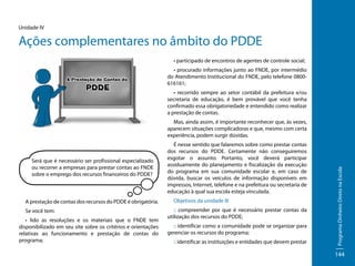 Unidade IV

Ações complementares no âmbito do PDDE
• participado de encontros de agentes de controle social;
• procurado informações junto ao FNDE, por intermédio
do Atendimento Institucional do FNDE, pelo telefone 0800616161;
• recorrido sempre ao setor contábil da prefeitura e/ou
secretaria de educação, é bem provável que você tenha
confirmado essa obrigatoriedade e entendido como realizar
a prestação de contas.

Será que é necessário ser profissional especializado
ou recorrer a empresas para prestar contas ao FNDE
sobre o emprego dos recursos financeiros do PDDE?

A prestação de contas dos recursos do PDDE é obrigatória.
Se você tem:
• lido as resoluções e os materiais que o FNDE tem
disponibilizado em seu site sobre os critérios e orientações
relativas ao funcionamento e prestação de contas do
programa;

É nesse sentido que falaremos sobre como prestar contas
dos recursos do PDDE. Certamente não conseguiremos
esgotar o assunto. Portanto, você deverá participar
assiduamente do planejamento e fiscalização da execução
do programa em sua comunidade escolar e, em caso de
dúvida, buscar os veículos de informação disponíveis em
impressos, Internet, telefone e na prefeitura ou secretaria de
educação à qual sua escola esteja vinculada.
Objetivos da unidade III
:: compreender por que é necessário prestar contas da
utilização dos recursos do PDDE;
:: identificar como a comunidade pode se organizar para
gerenciar os recursos do programa;
:: identificar as instituições e entidades que devem prestar

Programa Dinheiro Direto na Escola

Mas, ainda assim, é importante reconhecer que, às vezes,
aparecem situações complicadoras e que, mesmo com certa
experiência, podem surgir dúvidas.

144

 