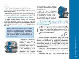 :: conhecer os prazos para a prestação de contas;
:: identificar soluções para resolução de problemas nas
prestações de contas.
Vamos, então, ao estudo de cada um dos itens relativos ao
funcionamento do sistema de prestação de contas do PDDE.

5.1. A necessidade da prestação de contas
O PDDE envolve dinheiro público. Toda e qualquer
comunidade que utiliza esse tipo de recurso tem de prestar
contas; trata-se de um dever constitucional. A esse respeito
a Constituição Federal do Brasil, no art. 70, parágrafo único,
rege que:
Prestará contas qualquer pessoa física ou jurídica,
pública ou privada, que utilize e arrecade, guarde,
gerencie ou administre dinheiros, bens e valores
públicos ou pelos quais a União responda, ou
que, em nome desta, assuma obrigações de
natureza pecuniária.
Além disso, a Constituição
define que os recursos
públicos
devem
ser
gerenciados por meio dos
princípios democráticos e
participativos. Nesse sentido,
a sua participação e da
sua comunidade é muito
importante, não somente
no momento da prestação

de contas, mas em todo o processo
de tomada de decisões e de gestão
desses recursos.
Essa
é
uma
importante
oportunidade para que você e sua
comunidade aprendam a desenvolver
a cidadania, o controle social e
a criatividade para empregar os
recursos com qualidade e sabedoria.

5.2. A organização da comunidade para o
gerenciamento e prestação de contas dos
recursos do PDDE
Por que a UEx de algumas comunidades escolares
obtêm êxito na prestação de contas dos recursos do
PDDE e outras não conseguem ter as suas contas
apresentadas e aprovadas?

Podemos considerar que o êxito na prestação de contas
deve-se muito à organização e articulação da comunidade
escolar, que, ao participar do processo de planejamento
e execução dos programas do FNDE, impede que pessoas
oportunistas desviem os recursos para fins que não
contemplem benefícios à coletividade como propõem os
referidos programas.
O ideal é que a pesquisa para aquisição da mercadoria ou
contratação do serviço obtenha, no mínimo, três propostas
de preços.
Vale lembrar que, para a EEx, a questão deve ser em

Programa Dinheiro Direto na Escola

contas;

145

 