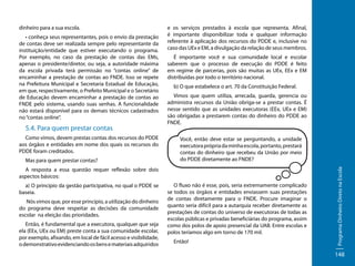 • conheça seus representantes, pois o envio da prestação
de contas deve ser realizada sempre pelo representante da
instituição/entidade que estiver executando o programa.
Por exemplo, no caso da prestação de contas das EMs,
apenas o presidente/diretor, ou seja, a autoridade máxima
da escola privada terá permissão no “contas online” de
encaminhar a prestação de contas ao FNDE. Isso se repete
na Prefeitura Municipal e Secretaria Estadual de Educação,
em que, respectivamente, o Prefeito Municipal e o Secretário
de Educação devem encaminhar a prestação de contas ao
FNDE pelo sistema, usando suas senhas. A funcionalidade
não estará disponível para os demais técnicos cadastrados
no “contas online”.

5.4. Para quem prestar contas
Como vimos, devem prestas contas dos recursos do PDDE
aos órgãos e entidades em nome dos quais os recursos do
PDDE foram creditados.
Mas para quem prestar contas?

e os serviços prestados à escola que representa. Afinal,
é importante disponibilizar toda e qualquer informação
referente à aplicação dos recursos do PDDE e, inclusive no
caso das UEx e EM, a divulgação da relação de seus membros.
É importante você e sua comunidade local e escolar
saberem que o processo de execução do PDDE é feito
em regime de parcerias, pois são muitas as UEx, EEx e EM
distribuídas por todo o território nacional.
b) O que estabelece o art. 70 da Constituição Federal.
Vimos que quem utiliza, arrecada, guarda, gerencia ou
administra recursos da União obriga-se a prestar contas. É
nesse sentido que as unidades executoras (EEx, UEx e EM)
são obrigadas a prestarem contas do dinheiro do PDDE ao
FNDE.
Você, então deve estar se perguntando, a unidade
executora própria da minha escola, portanto, prestará
contas do dinheiro que recebeu da União por meio
do PDDE diretamente ao FNDE?

A resposta a essa questão requer reflexão sobre dois
aspectos básicos:
a) O princípio da gestão participativa, no qual o PDDE se
baseia.
Nós vimos que, por esse princípio, a utilização do dinheiro
do programa deve respeitar as decisões da comunidade
escolar na eleição das prioridades.
Então, é fundamental que a executora, qualquer que seja
ela (EEx, UEx ou EM) preste conta a sua comunidade escolar,
por exemplo, afixando, em local de fácil acesso e visibilidade,
o demonstrativo evidenciando os bens e materiais adquiridos

O fluxo não é esse, pois, seria extremamente complicado
se todos os órgãos e entidades enviassem suas prestações
de contas diretamente para o FNDE. Procure imaginar o
quanto seria difícil para a autarquia receber diretamente as
prestações de contas do universo de executoras de todas as
escolas públicas e privadas beneficiárias do programa, assim
como dos polos de apoio presencial da UAB. Entre escolas e
polos teríamos algo em torno de 170 mil.
Então!

Programa Dinheiro Direto na Escola

dinheiro para a sua escola.

148

 