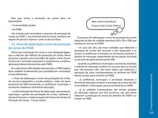 Pelo que vimos, a prestação de contas deve ser
apresentada:
• A comunidade escolar;

Mas, como é esse fluxo?
O que é esse Contas Online?

• Ao FNDE

5.5. Fluxo de elaboração e envio da prestação
de contas do PDDE
Vimos que a prestação de contas é uma obrigação legal e
que a cada ano são milhares de prestações de contas. Nesse
processo é gerado uma imensidão de papéis (notas fiscais,
recibos etc.), tornando impossível o recebimento, a análise e
apreciação desses documentos pelo FNDE.
Em razão dessas dificuldades operacionais, o FNDE adotou
duas medidas fundamentais que possibilitaram racionalizar
os procedimentos:
• o fluxo de elaboração e envio das prestações de contas
de recursos repassados a escolas públicas, polos de apoio
presencial da UAB envolvendo as prefeituras municipais e
secretarias estaduais e distrital de educação;
• a informatização dos fluxos de elaboração, apresentação,
apreciação e gestão das prestações de contas, mediante o
desenvolvimento e implementação do Sistema de Gestão de
Prestação de Contas - Contas Online.

O processo de elaboração e envio da prestação de contas
depende do tipo de unidade executora (UEx, EEx e EM) que
recebeu os recurso do PDDE:
• no caso das UEx, são essas unidades que elaboram a
prestação de contas dos recursos a elas repassados e as
enviam às prefeituras municipais ou secretarias estaduais e
distrital de educação, dependendo da vinculação da escola
ou do polo de apoio presencial da UAB.
• quando as prefeituras municipais e secretarias estaduais
e distrital de educação recebem os recursos para as escolas
que não possuem UEx, são esses órgãos que elaboram a
prestação de cotas correspondentes ao dinheiro do PDDE
dessas escolas, para enviá-las ao FNDE.
• as prefeituras municipais e secretarias estaduais e
distrital de educação analisam a prestação de contas das UEx
e consolidam a informação, para encaminhá-las ao FNDE.
• já as unidades mantenedoras das escolas privadas
de educação especial sem fins lucrativos, são elas quem
elaboram a prestação de contas do dinheiro do PDDE e as
enviam ao FNDE.

Programa Dinheiro Direto na Escola

No entanto, para racionalizar o processo de prestação de
contas ao FNDE, o encaminhamento funciona, também, em
regime de parceria. Vejamos como se dá esse fluxo.

149

 