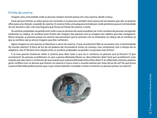 O mito da caverna
Imagine uma comunidade onde as pessoas sempre viveram presas em uma caverna, desde criança.
Essas pessoas tinham as mãos presas em correntes e os pescoços também eram presos de tal maneira que elas só podiam
olhar para uma direção: a parede da caverna. A caverna tinha uma pequena entrada por onde penetrava pouca luminosidade
do sol, durante o dia, e de uma fogueira que ficava em frente da caverna, à noite.
As sombras projetadas na parede eram tudo o que as pessoas da caverna podiam ver. Eram sombras de pessoas carregando
estatuetas na cabeça. As sombras eram fusões das imagens das pessoas com as imagens dos objetos que elas carregavam.
Nessa situação, as pessoas presas na caverna não pensariam que as pessoas com as estatuetas na cabeça são as sombras, já
que as sombras são as únicas imagens que elas conhecem.
Agora imagine se uma pessoa se libertasse e saísse da caverna. O que aconteceria? Não se assustaria com a luminosidade
do mundo exterior? A força da luz do sol poderia até incomodá-la muito no começo, mas certamente com o tempo ela se
adaptaria, não é? Ela faria uma relação entre as sombras projetadas na parede e as pessoas reais lá fora?

Programa Dinheiro Direto na Escola

E se essa pessoa resolvesse voltar à caverna para dizer tudo o que viu e conheceu às pessoas que lá ficaram? O que
aconteceria? As pessoas acreditariam no que a pessoa libertada falasse ou desconfiariam dela? Será que acreditariam mais
naquilo que elas veem e conhecem do que naquilo que a pessoa libertada tinha a lhes dizer? E se o libertado insistisse, poderia
gerar conflitos com os demais que ficaram na caverna e nunca viram o mundo exterior por meio da luz do sol? De que forma
a pessoa libertada poderia provar que o que estava dizendo é verdade e tentar convencer as pessoas presas na caverna?

16

 