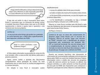 detalhadamente:
A loja onde foi efetuada a compra deve emitir duas
notas? Uma referente ao valor repassado pelo PDDE
e a outra referente aos recursos próprios?

A loja não vai emitir (e não é necessário) duas notas.
Porém, é necessário que, no momento de prestar contas,
a Unidade Executora Própria deixe claro que os R$ 484,48
(quatrocentos e oitenta e quatro reais e quarenta e oito
centavos) são recursos próprios.

:: se foi preenchida corretamente, no que diz respeito aos
produtos adquiridos;
:: se foi identificado o comprador, ou seja, a Unidade
Executora Própria, inclusive com o CNPJ correto.
Observe as notas fiscais emitidas pela Info Brasil e pela
Casa das Geladeiras, que descrevem as aquisições efetuadas
pelo Caixa Escolar Anísio Teixeira.

Qual é a outra conclusão a que
podemos chegar?

4) Pelos dados informados na prestação de contas da UEx
a ser enviada a EEx, a caixa escolar não deixou saldo para o
próximo exercício.
Agora, vamos avaliar a questão dos documentos
comprobatórios dessa prestação de contas. Os mais
importantes são as notas fiscais ou recibos de pagamentos
e o extrato bancário.
à

nota

fiscal

é

necessário

avaliar

Lembre-se de que, no verso dos comprovantes de
despesas pagas (notas fiscais) com os recursos do
Programa, deve-se vir escrito: “pago com recursos
do PDDE”, inclusive com a identificação da pessoa
responsável pelo recebimento dos produtos (RG,
CPF ou matrícula funcional). No caso da compra com
a complementação de recursos próprios da UEx, a
inscrição no verso da nota fiscal deve destacar o valor
da parcela que foi pago com o dinheiro do PDDE.
Quanto aos extratos bancários, eles apresentam as
informações de movimentações realizadas na conta bancária
aberta pelo FNDE em nome da Unidade Executora Própria.
Informações como o crédito dos recursos do programa,
o saldo do exercício anterior (se houver), os débitos dos
cheques emitidos e o saldo existente no final do período
de execução do PDDE são importantes para comprovar e
legitimar a prestação de contas. Observe o exemplo abaixo.

Programa Dinheiro Direto na Escola

:: os recursos de outras fontes não podem ser creditados
na conta bancária que o FNDE abriu especificamente
para depositar o dinheiro do PDDE.

relação

:: se todos os dados da empresa fornecedora estão visíveis;

Verifique o Anexo 5.

Lembre-se:

Em

:: o prazo de validade (data limite para emissão);

160

 