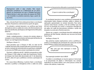 Mas, a Escola Paulo Freire ainda precisa fazer a conciliação
bancária. Passaremos a demonstrá-la a partir de agora.
Foi retirado o extrato bancário e se verificou que havia
divergência entre os saldos da conta e do Demonstrativo da
Execução da Receita, da Despesa e de Pagamentos Efetuados.
Observe:
Consulte o Anexo 12.
Avalie, cuidadosamente, o resumo do extrato abaixo e
compare-o com o Demonstrativo da Execução da Receita, da
Despe¬sa e de Pagamentos Efetuados.
Verifique o Anexo 13.
Você percebeu que o Cheque nº 002, no valor de R$
1.560,00, não havia sido compensado até o momento em que
se tirou o extrato da conta bancária na qual foram creditados
os recursos do PDDE, para anexar à prestação de contas?
Pois bem, a diferença de R$ 1.560,00 corresponde ao valor
do Cheque nº 002, pago ao Lojão das Impressoras. Porém,
tal cheque não havia sido descontado até 31 de dezembro
de 2013, data em que a prefeitura concluiu a prestação de
contas.
Por causa dessa diferença, é preciso fazer a conciliação
bancária e justificar a divergência entre o saldo da conta

bancária e os lançamentos efetuados na prestação de contas.
O que é e onde se faz a conciliação?

A conciliação bancária é uma conferência comparada de
informações sobre cheques emitidos, saldos e valores de
aplicações apresentadas no extrato bancário. Para tanto,
usamos notas fiscais e recibos, a fim de certificar que não
há erro na prestação de contas e comprovar divergências
de saldo, em razão de documentos emitidos e ainda não
lançados na conta até o final do exercício.
Vamos ver, a seguir, a conciliação bancária realizada pela
prefeitura de Vila Grande, referente aos recursos da Escola
Paulo Freire:
Verifique o Anexo 14.
Nas próximas seções explicaremos como a prefeitura a
analisa a consolidação das prestações de contas das escolas
Anísio Teixeira e Paulo Freire que possuem UEx.
Mas será que esta operação é muito
complicada?

Essa operação também não é difícil!
A análise e consolidação se resume apenas à transcrição
e ao lançamento de dados e informações nos campos
específicos no Contas Online, com umas poucas contas de
somar e de subtrair, e nada mais.

Programa Dinheiro Direto na Escola

Reprogramar saldo é algo simples. Não requer
operações complexas ou a elaboração de um plano,
apenas um lançamento em que a Unidade Executora
Própria declara o valor que restou do repasse do PDDE
a ser investido no próximo exercício, logo a partir do
seu início.

164

 