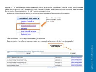 todas as UEx da rede de ensino; no nosso exemplo, trata-se do município Vila Grande e das duas escolas Anísio Teixeira e
Paulo Freire. No entanto, não é possível demonstrar exemplo específico, sendo mais pertinente demonstrar onde se busca o
Demonstrativo Consolidado dentro do SiGPC para o registro pertinente.
No menu, buscamos no título “Prestação de Contas Online” o subtítulo “Demonstrativo Consolidado”:

Então escolhemos a UEx e registramos a execução financeira.

Programa Dinheiro Direto na Escola

O demonstrativo é semelhante àquele em papel, sem maiores detalhamentos e de fácil inserção de dados!

171

 