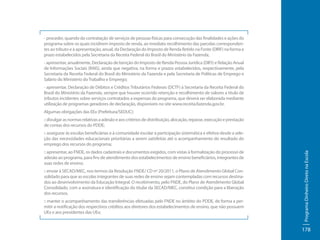 - proceder, quando da contratação de serviços de pessoas físicas para consecução das finalidades e ações do
programa sobre os quais incidirem imposto de renda, ao imediato recolhimento das parcelas correspondentes ao tributo e à apresentação, anual, da Declaração do Imposto de Renda Retido na Fonte (DIRF) na forma e
prazo estabelecidos pela Secretaria da Receita Federal do Brasil do Ministério da Fazenda;
- apresentar, anualmente, Declaração de Isenção do Imposto de Renda Pessoa Jurídica (DIPJ) e Relação Anual
de Informações Sociais (RAIS), ainda que negativa, na forma e prazos estabelecidos, respectivamente, pela
Secretaria da Receita Federal do Brasil do Ministério da Fazenda e pela Secretaria de Políticas de Emprego e
Salário do Ministério do Trabalho e Emprego;
- apresentar, Declaração de Débitos e Créditos Tributários Federais (DCTF) à Secretaria da Receita Federal do
Brasil do Ministério da Fazenda, sempre que houver ocorrido retenção e recolhimento de valores a título de
tributos incidentes sobre serviços contratados a expensas do programa, que deverá ser elaborada mediante
utilização de programas geradores de declaração, disponíveis no site www.receita.fazenda.gov.br.
Algumas obrigações das EEx (Prefeitura/SEDUC):
:: divulgar as normas relativas a adesão e aos critérios de distribuição, alocação, repasse, execução e prestação
de contas dos recursos do PDDE;

:: apresentar, ao FNDE, os dados cadastrais e documentos exigidos, com vistas à formalização do processo de
adesão ao programa, para fins de atendimento dos estabelecimentos de ensino beneficiários, integrantes de
suas redes de ensino;
:: enviar à SECAD/MEC, nos termos da Resolução FNDE/ CD nº 20/2011, o Plano de Atendimento Global Consolidado para que as escolas integrantes de suas redes de ensino sejam contempladas com recursos destinados ao desenvolvimento da Educação Integral. O recebimento, pelo FNDE, do Plano de Atendimento Global
Consolidado, com a assinatura e identificação do titular da SECAD/MEC, constitui condição para a liberação
dos recursos.
:: manter o acompanhamento das transferências efetuadas pelo FNDE no âmbito do PDDE, de forma a permitir a notificação dos respectivos créditos aos diretores dos estabelecimentos de ensino, que não possuem
UEx e aos presidentes das UEx;

Programa Dinheiro Direto na Escola

:: assegurar às escolas beneficiárias e à comunidade escolar a participação sistemática e efetiva desde a seleção das necessidades educacionais prioritárias a serem satisfeitas até o acompanhamento do resultado do
emprego dos recursos do programa;

178

 