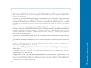 :: assegurar às escolas, que não possuem UEx, o usufruto da prerrogativa de indicarem as necessidades prioritárias a serem supridas com os recursos do programa, exigindo-lhes o registro das razões que determinaram
a escolha das prioridades;
:: empregar os recursos em favor das escolas que não possuem UEx, em conformidade com as normas e os
critérios estabelecidos para a execução do PDDE, mantendo em seu poder, à disposição do FNDE, dos órgãos
de controle interno e externo e do Ministério Público, os comprovantes das despesas efetuadas a expensas
do programa com aquisição de materiais de consumo e contratação de serviços, em benefício das referidas
escolas;
:: elaborar e manter em arquivo à disposição do FNDE, dos órgãos de controle interno e externo e do Ministério Público, pelo prazo regulamentar, demonstrativo que evidencie os materiais de consumo fornecidos e os
serviços contratados, em favor das escolas que não possuem UEx, com a indicação dos respectivos valores,
exigindo-lhes o atesto dos benefícios que lhes foram concedidos, com vistas à comprovação do numerário
destinado a cada unidade escolar;
:: apoiar as UEx, representativas de suas escolas, no cumprimento das suas obrigações, inclusive, se necessário,

:: receber e analisar as prestações de contas das UEx, representativas de suas escolas, emitindo parecer, favorável ou desfavorável, acerca de sua aprovação;
:: apresentar, ao FNDE, a prestação de contas dos recursos destinados às escolas integrantes de sua respectiva
rede de ensino;
:: disponibilizar, quando solicitada, às comunidades escolar e local toda e qualquer informação referente à
aplicação dos recursos do programa;
:: garantir livre acesso às suas dependências a representantes do FNDE, da SEB/MEC, da SECAD/MEC, do Tribunal de Contas da União (TCU), do Sistema de Controle Interno do Poder Executivo Federal e do Ministério
Público, prestando-lhes esclarecimentos e fornecendo- -lhes documentos requeridos, quando em missão de
acompanhamento, fiscalização e auditoria.

Programa Dinheiro Direto na Escola

:: acompanhar, fiscalizar e controlar a execução dos recursos repassados às UEx representativas de suas escolas;

179

 