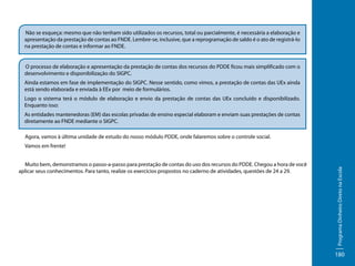 Não se esqueça: mesmo que não tenham sido utilizados os recursos, total ou parcialmente, é necessária a elaboração e
apresentação da prestação de contas ao FNDE. Lembre-se, inclusive, que a reprogramação de saldo é o ato de registrá-lo
na prestação de contas e informar ao FNDE.
O processo de elaboração e apresentação da prestação de contas dos recursos do PDDE ficou mais simplificado com o
desenvolvimento e disponibilização do SIGPC.
Ainda estamos em fase de implementação do SIGPC. Nesse sentido, como vimos, a prestação de contas das UEx ainda
está sendo elaborada e enviada à EEx por meio de formulários.
Logo o sistema terá o módulo de elaboração e envio da prestação de contas das UEx concluído e disponibilizado.
Enquanto isso:
As entidades mantenedoras (EM) das escolas privadas de ensino especial elaboram e enviam suas prestações de contas
diretamente ao FNDE mediante o SIGPC.
Agora, vamos à última unidade de estudo do nosso módulo PDDE, onde falaremos sobre o controle social.
Vamos em frente!
Muito bem, demonstramos o passo-a-passo para prestação de contas do uso dos recursos do PDDE. Chegou a hora de você
aplicar seus conhecimentos. Para tanto, realize os exercícios propostos no caderno de atividades, questões de 24 a 29.

Programa Dinheiro Direto na Escola

	

180

 