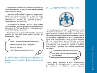 :: compreender o controle social como meio de participação
contínua da sociedade na gestão pública, direito assegurado
pela Constituição Federal;

6.1.1. Acompanhamento e controle social

:: compreender a Unidade Executora como instância
responsável pelo contínuo acompanhamento da aplicação
dos recursos do PDDE transferidos às escolas, garantindo a
correta destinação desses recursos.
Para iniciarmos o estudo dessa temática tão importante,
pedimos que você reflita sobre algumas questões, que
apresentamos a seguir:
O que é “acompanhamento e controle social”?
Quando o controle social é necessário?
Como ele acontece?
Quem são os atores deste processo?

Em todos os cursos ofertados no âmbito do Formação
pela Escola reservamos uma unidade para discutirmos
alguns pilares da sociedade democrática, dentre os quais,
participação, cidadania, controle do estado pela sociedade
civil, conselhos, responsabilização, ética, transparência e
outros temas correlacionados. Nesse sentido, a discussão
sobre os mecanismos de acompanhamento e controle
social, necessários a uma correta execução das ações
financiadas pelo FNDE, sempre está presente na pauta de
nosso programa e, portanto, nesta unidade vamos manter
essa tradição.
Mas afinal, o que é acompanhamento e
controle social?

6.1. O processo de democratização da sociedade
brasileira e os conselhos de acompanhamento
social

Agora, vamos apresentar a você, primeiramente,
o significado de acompanhamento e controle social,
que encontramos no dicionário Aurélio: a palavra

Programa Dinheiro Direto na Escola

:: identificar os Conselhos Sociais como representações
capazes de exercer controle sobre a ação do Estado,
supervisionando e avaliando as decisões e ações
administrativas, exigindo dos gestores públicos a
comprovação dos atos praticados;

184

 