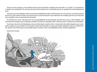 Será que nessa situação a comunidade escolar está encontrando condições para aprender a se “cuidar”, a se administrar,
a resolver seus problemas? Ou será que ela está sendo tratada como a borboleta que ao ser ajudada fica impossibilitada de
voar?
Será que essa comunidade escolar encontrará possibilidade de obter conhecimento (sair da caverna), ou ficará pensando
que isso é o que se deve ser feito, que é assim que as coisas funcionam e que nada deve ser mudado, para não criar mal-estar
com o prefeito, com os secretários de educação?
Ao estudar esse curso, não perca de vista sua possibilidade de emancipação, de autonomia, pois a cada Unidade, você
encontrará informações que se utilizadas, poderão transformar realidades, fazer a diferença para a melhoria da coletividade.
O princípio dessa Era da Globalização é de que informação é poder! Assim, é importante desconfiar daqueles que se propõem a ajudar sua comunidade, mas centraliza a informação, fazendo com que tudo e todos dependam dos seus conhecimentos. Quanto mais informação a comunidade puder ter acesso, maior a possibilidade de fazer escolhas qualitativas.

Programa Dinheiro Direto na Escola

Então, bom estudo!

19

 