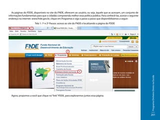 As páginas do PDDE, disponíveis no site do FNDE, oferecem ao usuário, ou seja, àquele que as acessam, um conjunto de
informações fundamentais para que o cidadão compreenda melhor essa política pública. Para conhecê-las, acesse o seguinte
endereço na internet: www.fnde.gov.br, clique em Programas e siga o passo a passo que disponibilizamos a seguir:

Agora, propomos a você que clique no “link” PDDE, para explorarmos juntos essa página.

Programa Dinheiro Direto na Escola

Tela 1: 1º e 2º Passos: acesso ao site do FNDE e localizando a página do PDDE

201

 