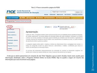 A tela que se abrirá apresentará um conjunto de oito “links” (Opções), que ao serem clicados, levam você, usuário, para
informações detalhadas sobre o Programa Dinheiro Direto na Escola (PDDE). Veja no quadro a seguir um resumo das
informações que você encontrará nessa página:

Programa Dinheiro Direto na Escola

Tela 2: 3º Passo: acessando a página do PDDE

202

 