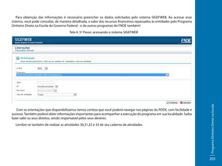 Para obtenção das informações é necessário preencher os dados solicitados pelo sistema SIGEFWEB. Ao acessar esse
sistema, você pode consultar, de maneira detalhada, o valor dos recursos financeiros repassados às entidades pelo Programa
Dinheiro Direto na Escola do Governo Federal - e de outros programas do FNDE também!

Com as orientações que disponibilizamos temos certeza que você poderá navegar nas páginas do PDDE, com facilidade e
sucesso. Também poderá obter informações importantes para acompanhar a execução do programa em sua localidade. Saiba
fazer valer os seus direitos, sendo responsável pelos seus deveres.
Lembre-se também de realizar as atividades 30,31,32 e 33 de seu caderno de atividades.

Programa Dinheiro Direto na Escola

Tela 4: 5º Passo: acessando o sistema SIGEFWEB

205

 