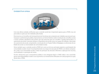 Unidade VI em síntese

Com esta última unidade, verificamos que o controle social não é importante apenas para o PDDE, mas sim
para todas as ações que são realizadas pelo Estado.

Vimos também que o controle social no PDDE tem como um de seus principais aspectos a participação das
comunidades escolar e local. O acompanhamento nas etapas de execução do PDDE é um direito conquistado e cabe a sua comunidade escolar o dever de participar das decisões referentes à aplicação dos recursos,
sua fiscalização e a prestação de contas.
Por fim, destacamos que a transparência pública é uma obrigação legal e o FNDE utiliza o site, www.fnde.
gov.br, para disponibilizar a todos o seu orçamento e os investimentos efetuados em cada programa ou ação,
dentre eles o PDDE.

Programa Dinheiro Direto na Escola

Descrevemos os Conselhos de Acompanhamento Social que são compostos por cidadãos que possuem participação na administração pública. Apresentamos um breve histórico sobre a evolução dos conselhos sociais
e nesse contexto, abordamos dois pontos que são essenciais para um conselho: a gestão democrática e a
autonomia da escola. A primeira destaca a importância da escola como um espaço de reflexão e discussão.
Já a autonomia da escola, compreende a construção de um Projeto Político Pedagógico na dimensão da realidade da escola e as necessidades da comunidade escolar.

206

 