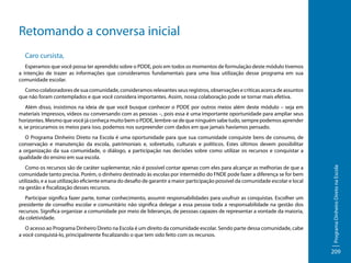 Retomando a conversa inicial
Caro cursista,
Esperamos que você possa ter aprendido sobre o PDDE, pois em todos os momentos de formulação deste módulo tivemos
a intenção de trazer as informações que consideramos fundamentais para uma boa utilização desse programa em sua
comunidade escolar.
Como colaboradores de sua comunidade, consideramos relevantes seus registros, observações e críticas acerca de assuntos
que não foram contemplados e que você considera importantes. Assim, nossa colaboração pode se tornar mais efetiva.
Além disso, insistimos na ideia de que você busque conhecer o PDDE por outros meios além deste módulo – seja em
materiais impressos, vídeos ou conversando com as pessoas –, pois essa é uma importante oportunidade para ampliar seus
horizontes. Mesmo que você já conheça muito bem o PDDE, lembre-se de que ninguém sabe tudo, sempre podemos aprender
e, se procuramos os meios para isso, podemos nos surpreender com dados em que jamais havíamos pensado.

Como os recursos são de caráter suplementar, não é possível contar apenas com eles para alcançar as melhorias de que a
comunidade tanto precisa. Porém, o dinheiro destinado às escolas por intermédio do FNDE pode fazer a diferença se for bem
utilizado, e a sua utilização eficiente emana do desafio de garantir a maior participação possível da comunidade escolar e local
na gestão e fiscalização desses recursos.
Participar significa fazer parte, tomar conhecimento, assumir responsabilidades para usufruir as conquistas. Escolher um
presidente de conselho escolar e comunitário não significa delegar a essa pessoa toda a responsabilidade na gestão dos
recursos. Significa organizar a comunidade por meio de lideranças, de pessoas capazes de representar a vontade da maioria,
da coletividade.
O acesso ao Programa Dinheiro Direto na Escola é um direito da comunidade escolar. Sendo parte dessa comunidade, cabe
a você conquistá-lo, principalmente fiscalizando o que tem sido feito com os recursos.

Programa Dinheiro Direto na Escola

O Programa Dinheiro Direto na Escola é uma oportunidade para que sua comunidade conquiste bens de consumo, de
conservação e manutenção da escola, patrimoniais e, sobretudo, culturais e políticos. Estes últimos devem possibilitar
a organização da sua comunidade, o diálogo, a participação nas decisões sobre como utilizar os recursos e conquistar a
qualidade do ensino em sua escola.

209

 