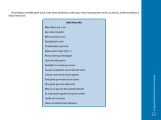 No entanto, se ainda assim você sentir certo desânimo, volte aqui e leia este pequeno trecho da música de Renato Russo e
Flávio Venturini:
Mais Uma Vez
Mas é claro que o sol
Vai voltar amanhã
Mais uma vez, eu sei
Escuridão já vi pior
De endoidecer gente sã
Espera que o sol já vem (...)
Nunca deixe que lhe digam
Que não vale a pena
Acreditar no sonho que se tem.

Ou que você nunca vai ser alguém
Tem gente que machuca os outros
Tem gente que não sabe amar
Mas eu sei que um dia a gente aprende
Se você quiser alguém em quem confiar
Confie em si mesmo
Quem acredita sempre alcança...

Programa Dinheiro Direto na Escola

Ou que seus planos nunca vão dar certo

211

 