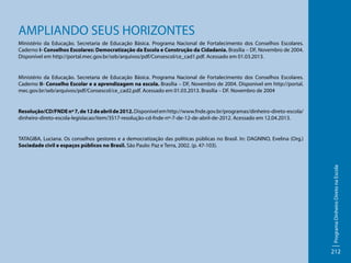 AMPLIANDO SEUS HORIZONTES
Ministério da Educação. Secretaria de Educação Básica. Programa Nacional de Fortalecimento dos Conselhos Escolares.
Caderno I- Conselhos Escolares: Democratização da Escola e Construção da Cidadania. Brasília – DF, Novembro de 2004.
Disponível em http://portal.mec.gov.br/seb/arquivos/pdf/Consescol/ce_cad1.pdf. Acessado em 01.03.2013.

Ministério da Educação. Secretaria de Educação Básica. Programa Nacional de Fortalecimento dos Conselhos Escolares.
Caderno II- Conselho Escolar e a aprendizagem na escola. Brasília – DF, Novembro de 2004. Disponível em http://portal.
mec.gov.br/seb/arquivos/pdf/Consescol/ce_cad2.pdf. Acessado em 01.03.2013. Brasília – DF. Novembro de 2004

Resolução/CD/FNDE nº 7, de 12 de abril de 2012. Disponível em http://www.fnde.gov.br/programas/dinheiro-direto-escola/
dinheiro-direto-escola-legislacao/item/3517-resolução-cd-fnde-nº-7-de-12-de-abril-de-2012. Acessado em 12.04.2013.

Programa Dinheiro Direto na Escola

TATAGIBA, Luciana. Os conselhos gestores e a democratização das políticas públicas no Brasil. In: DAGNINO, Evelina (Org.)
Sociedade civil e espaços públicos no Brasil. São Paulo: Paz e Terra, 2002. (p. 47-103).

212

 