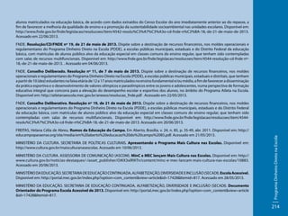 alunos matriculados na educação básica, de acordo com dados extraídos do Censo Escolar do ano imediatamente anterior ao do repasse, a
fim de favorecer a melhoria da qualidade de ensino e a promoção da sustentabilidade socioambiental nas unidades escolares. Disponível em:
http://www.fnde.gov.br/fnde/legislacao/resolucoes/item/4542-resolu%C3%A7%C3%A3o-cd-fnde-n%C2%BA-18,-de-21-de-maio-de-2013.
Acessado em 22/06/2013.
FNDE. Resolução/CD/FNDE nº 19, de 21 de maio de 2013. Dispõe sobre a destinação de recursos financeiros, nos moldes operacionais e
regulamentares do Programa Dinheiro Direto na Escola (PDDE), a escolas públicas municipais, estaduais e do Distrito Federal da educação
básica, com matrículas de alunos público alvo da educação especial em classes comuns do ensino regular, que tenham sido contempladas
com salas de recursos multifuncionais. Disponível em: http://www.fnde.gov.br/fnde/legislacao/resolucoes/item/4544-resolução-cd-fnde-nº18,-de-21-de-maio-de-2013. . Acessado em 04/06/2013.
FNDE. Conselho Deliberado. Resolução nº 11, de 7 de maio de 2013. Dispõe sobre a destinação de recursos financeiros, nos moldes
operacionais e regulamentares do Programa Dinheiro Direto na Escola (PDDE), a escolas públicas municipais, estaduais e distritais, que tenham
a partir de 10 (dez) estudantes na faixa etária de 12 a 17 anos matriculados no ensino fundamental e/ou médio, a fim de favorecer a disseminação
da prática esportiva e o desenvolvimento de valores olímpicos e paraolímpicos entre os jovens e adolescentes, numa perspectiva de formação
educativa integral que concorra para a elevação do desempenho escolar e esportivo dos alunos, no âmbito do Programa Atleta na Escola.
Disponível em: http://atletanaescola.mec.gov.br/anexos/resolucao_fnde.pdf . Acessado em 22/05/2013.

FREITAS, Helana Célia de Abreu. Rumos da Educação do Campo. Em Aberto, Brasília, v. 24, n. 85, p. 35-49, abr. 2011. Disponível em: http://
educampoparaense.org/site/media/em%20aberto%20educacao%20do%20campo%2085.pdf. Acessado em 21/05/2013.
MINISTÉRIO DA CULTURA. SECRETARIA DE POLÍTICAS CULTURAIS. Apresentando o Programa Mais Cultura nas Escolas. Disponível em:
http://www.cultura.gov.br/maisculturanasescolas. Acessado em 10/06/2013.
MINISTÉRIO DA CULTURA. ASSESSORIA DE COMUNICAÇÃO (ASCOM). MinC e MEC lançam Mais Cultura nas Escolas. Disponível em: http://
www.cultura.gov.br/noticias-destaques/-/asset_publisher/OiKX3xlR9iTn/content/minc-e-mec-lancam-mais-cultura-nas-escolas/10883.
Acessado em 20/06/2013.
MINISTÉRIO DA EDUCAÇÃO. SECRETARIA DE EDUCAÇÃO CONTINUADA, ALFABETIZAÇÃO, DIVERSIDADE E INCLUSÃO (SECADI). Escola Acessível.
Disponível em: http://portal.mec.gov.br/index.php?option=com_content&view=article&id=17428&Itemid=817. Acessado em 28/05/2013.
MINISTÉRIO DA EDUCAÇÃO. SECRETARIA DE EDUCAÇÃO CONTINUADA, ALFABETIZAÇÃO, DIVERSIDADE E INCLUSÃO (SECADI). Documento
Orientador do Programa Escola Acessível de 2013. Disponível em: http://portal.mec.gov.br/index.php?option=com_content&view=article
&id=17428&Itemid=817.

Programa Dinheiro Direto na Escola

FNDE. Conselho Deliberativo. Resolução nº 19, de 21 de maio de 2013. Dispõe sobre a destinação de recursos financeiros, nos moldes
operacionais e regulamentares do Programa Dinheiro Direto na Escola (PDDE), a escolas públicas municipais, estaduais e do Distrito Federal
da educação básica, com matrículas de alunos público alvo da educação especial em classes comuns do ensino regular, que tenham sido
contempladas com salas de recursos multifuncionais. Disponível em: http://www.fnde.gov.br/fnde/legislacao/resolucoes/item/4544resolu%C3%A7%C3%A3o-cd-fnde-n%C2%BA-18,-de-21-de-maio-de-2013. Acessado em 20/06/2013.

214

 