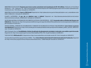 MINISTÉRIO DA EDUCAÇÃO. Programa para tornar escolas sustentáveis terá investimento de R$ 100 milhões. Publicado em Portal Brasil
05/06/2013 17:05. Disponível em: http://www.brasil.gov.br/noticias/arquivos/2013/06/05/programa-para-tornar-escolas-sustentaveis-terainvestimento-de-r-100-milhoes. Acessado em 23/06/2013.
MINISTÉRIO DA EDUCAÇÃO. O que é o PDE Escola? Disponível em: http://pdeescola.mec.gov.br/index.php?option=com_content&view=artic
le&id=51&Itemid=2. Acessado em 26/06/2013.
PLANETA SUSTENTÁVEL. O que são os objetivos para o milênio? Disponível em: http://planetasustentavel.abril.com.br/noticia/
desenvolvimento/conteudo_293669.shtml. Acessado em 24/06/2013.
SECRETARIA NACIONAL DE PROMOÇÃO DOS DIREITOS DA PESSOA COM DEFICIÊNCIA – SNPD. Convenção sobre os Direitos das Pessoas com
Deficiência. Disponível em: http://www.pessoacomdeficiencia.gov.br/app/sites/default/files/publicacoes/convencaopessoascomdeficiencia.
pdf. Acessado em 30/05/2013.
SENADO FEDERAL. COMISSÃO DE ACESSIBILIDADE E COMISSÃO DE VALORIZAÇÃO DA PESSOA COM DEFICIÊNCIA. Como chamar as pessoas
com deficiência? Disponível em: http://www.senado.gov.br/senado/portaldoservidor/jornal/jornal70/utilidade_publica_pessoas_deficiencia.
aspx. Acessado em 02/06/2013.
SILVA, Elisângela Alves da. Possibilidades e limites da aplicação do planejamento estratégico à educação: uma análise a partir da escola.
Disponível em: http://www.anped.org.br/reunioes/30ra/trabalhos/GT05-2732--Int.pdf. Acessado em 26/06/2013.
TUDO EM FOCO. PDE Escola 2011. Disponível em http://www.tudoemfoco.com.br/pde-escola-2011.html. Acessado em 26/06/2013.

Programa Dinheiro Direto na Escola

Secretaria Municipal de Educação de Teresina (SEMEC – Piauí). Breve Histórico do Fundo de Fortalecimento da Escola-Fundescola. Disponível
em: http://www.semec.pi.gov.br/Dimon/Arquivos/downloads/semec_12dbde7dbe.pdf. Acessado em 26/06/2013.

215

 