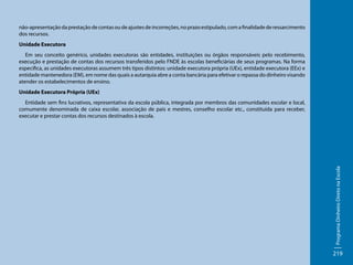 não-apresentação da prestação de contas ou de ajustes de incorreções, no prazo estipulado, com a finalidade de ressarcimento
dos recursos.
Unidade Executora
Em seu conceito genérico, unidades executoras são entidades, instituições ou órgãos responsáveis pelo recebimento,
execução e prestação de contas dos recursos transferidos pelo FNDE às escolas beneficiárias de seus programas. Na forma
especifica, as unidades executoras assumem três tipos distintos: unidade executora própria (UEx), entidade executora (EEx) e
entidade mantenedora (EM), em nome das quais a autarquia abre a conta bancária para efetivar o repassa do dinheiro visando
atender os estabelecimentos de ensino.
Unidade Executora Própria (UEx)

Programa Dinheiro Direto na Escola

Entidade sem fins lucrativos, representativa da escola pública, integrada por membros das comunidades escolar e local,
comumente denominada de caixa escolar, associação de pais e mestres, conselho escolar etc., constituída para receber,
executar e prestar contas dos recursos destinados à escola.

219

 
